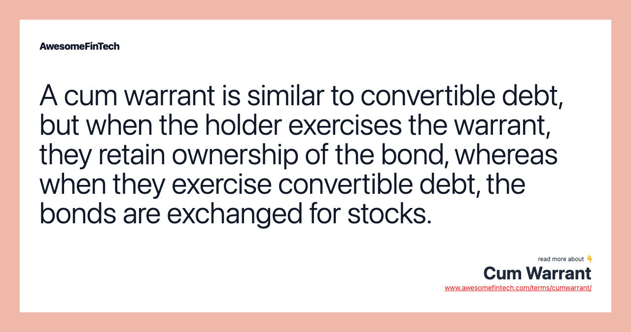 A cum warrant is similar to convertible debt, but when the holder exercises the warrant, they retain ownership of the bond, whereas when they exercise convertible debt, the bonds are exchanged for stocks.