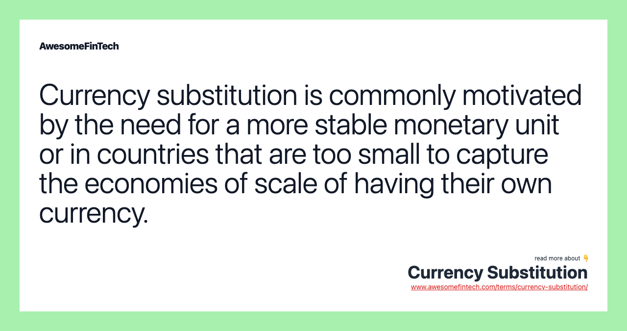 Currency substitution is commonly motivated by the need for a more stable monetary unit or in countries that are too small to capture the economies of scale of having their own currency.