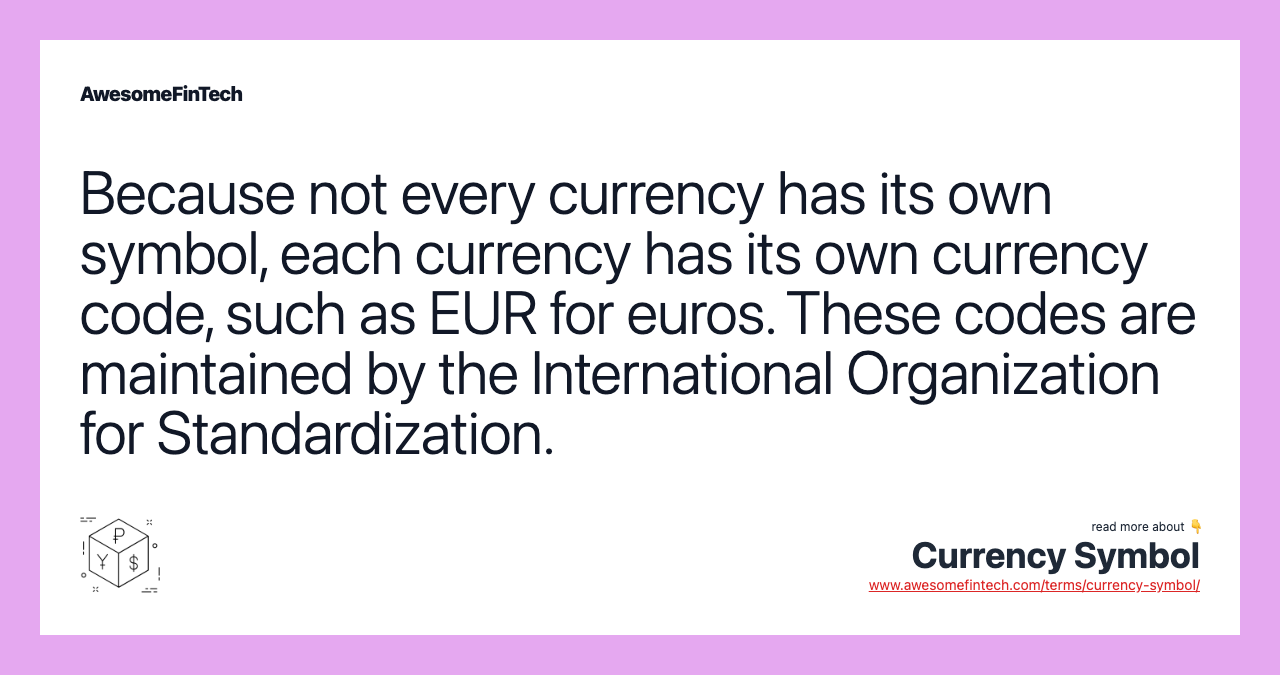 Because not every currency has its own symbol, each currency has its own currency code, such as EUR for euros. These codes are maintained by the International Organization for Standardization.