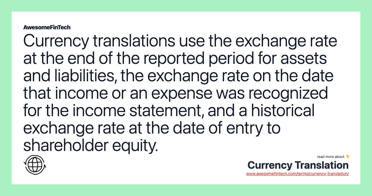 Currency translations use the exchange rate at the end of the reported period for assets and liabilities, the exchange rate on the date that income or an expense was recognized for the income statement, and a historical exchange rate at the date of entry to shareholder equity.