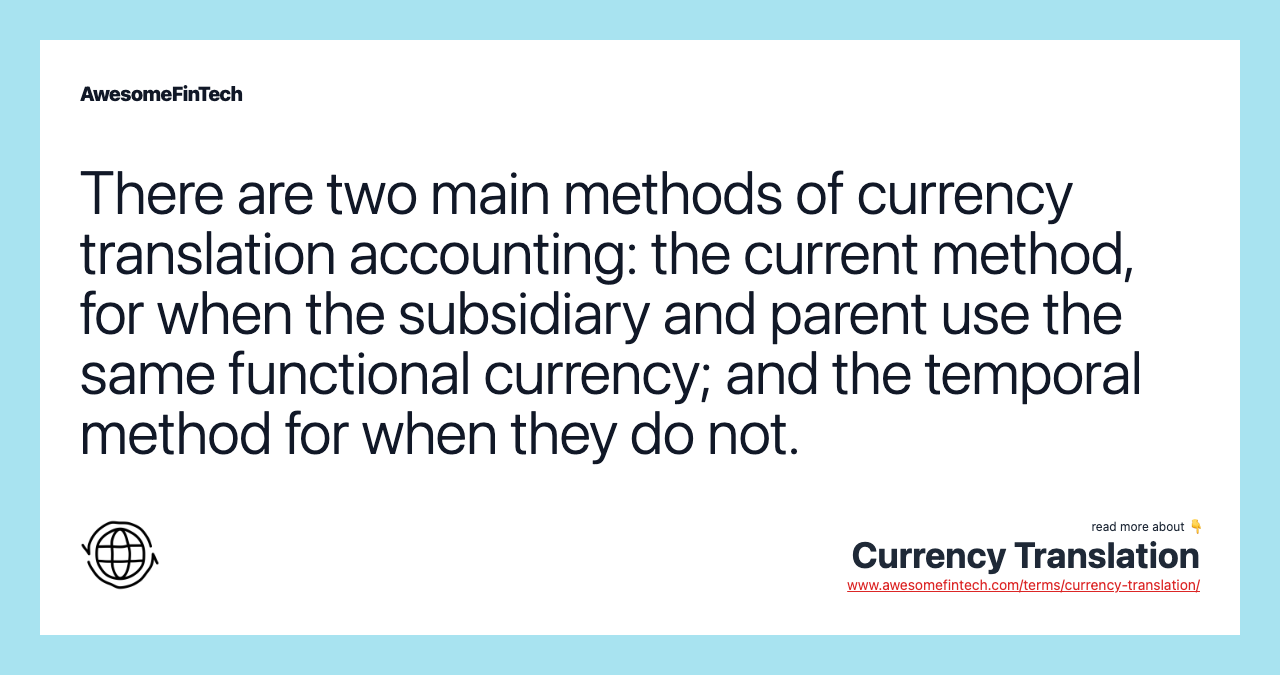 There are two main methods of currency translation accounting: the current method, for when the subsidiary and parent use the same functional currency; and the temporal method for when they do not.
