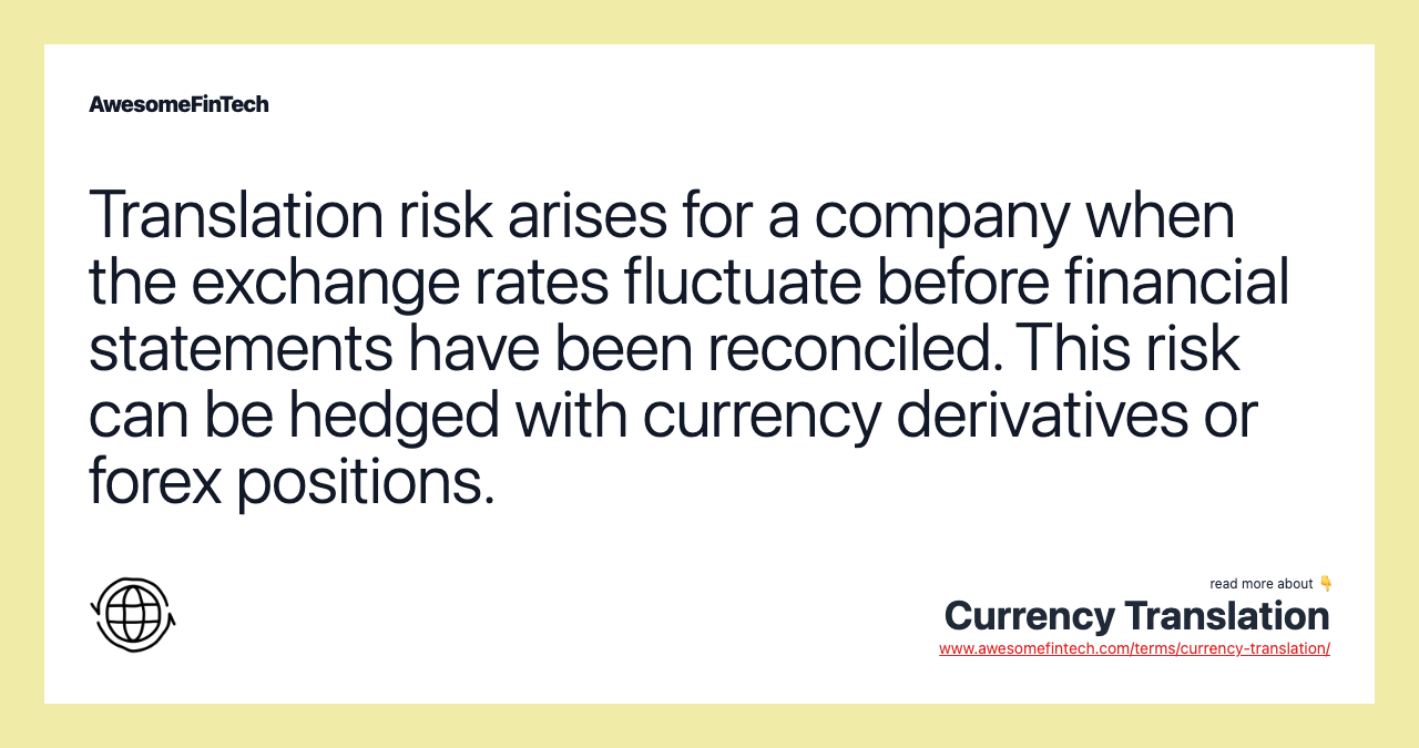 Translation risk arises for a company when the exchange rates fluctuate before financial statements have been reconciled. This risk can be hedged with currency derivatives or forex positions.