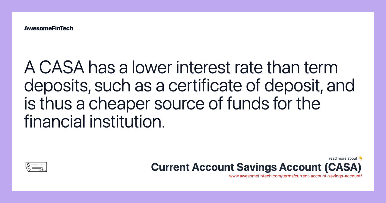 A CASA has a lower interest rate than term deposits, such as a certificate of deposit, and is thus a cheaper source of funds for the financial institution.