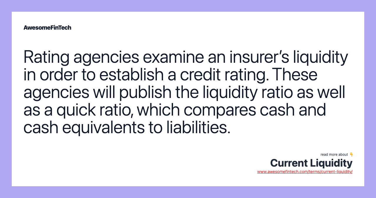 Rating agencies examine an insurer’s liquidity in order to establish a credit rating. These agencies will publish the liquidity ratio as well as a quick ratio, which compares cash and cash equivalents to liabilities.
