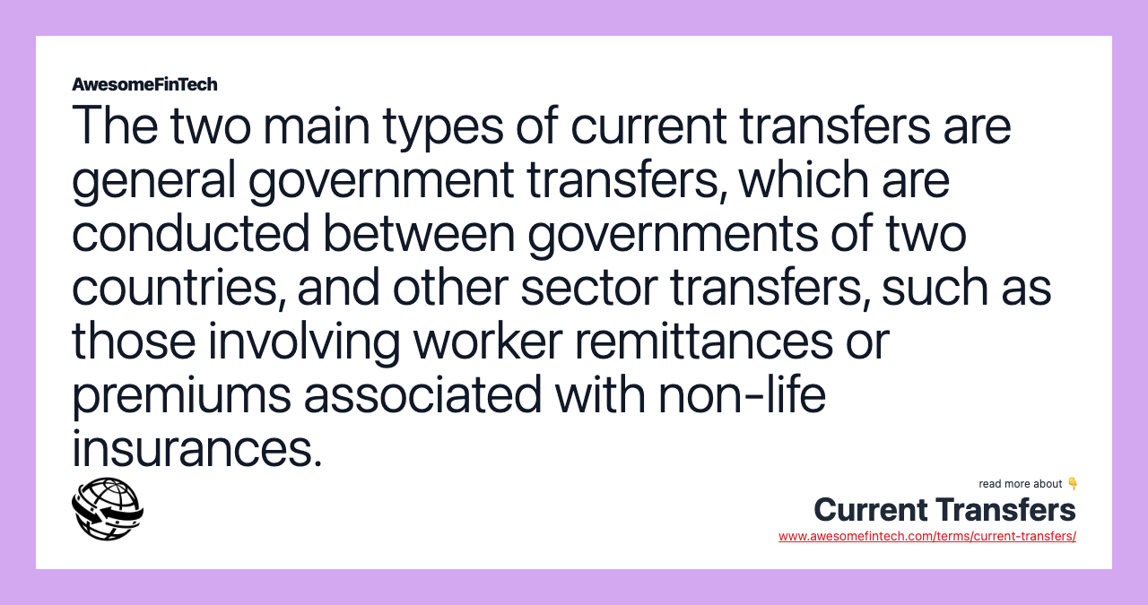 The two main types of current transfers are general government transfers, which are conducted between governments of two countries, and other sector transfers, such as those involving worker remittances or premiums associated with non-life insurances.