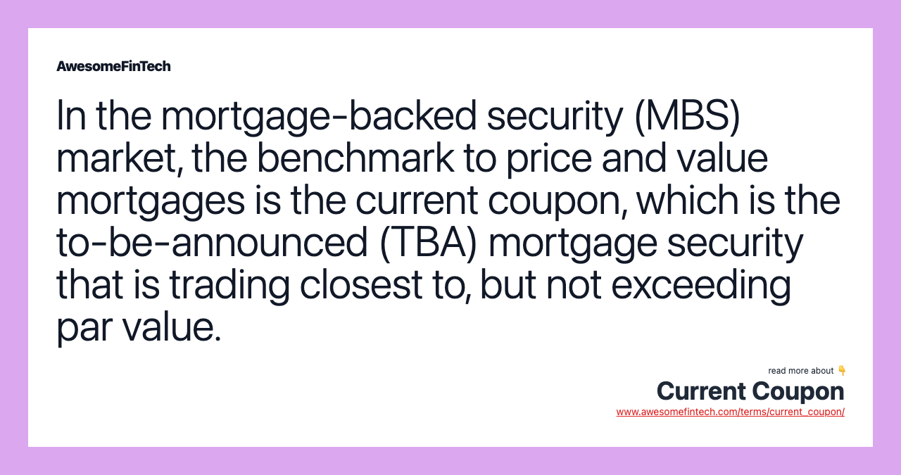 In the mortgage-backed security (MBS) market, the benchmark to price and value mortgages is the current coupon, which is the to-be-announced (TBA) mortgage security that is trading closest to, but not exceeding par value.