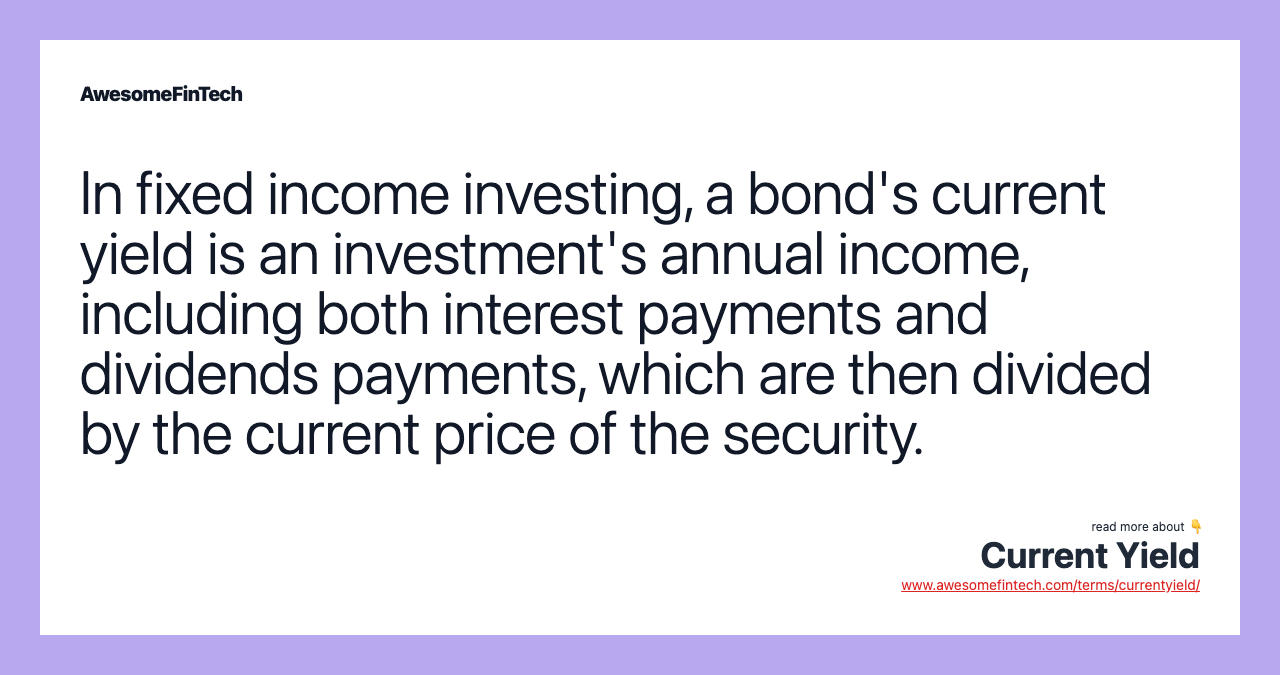 In fixed income investing, a bond's current yield is an investment's annual income, including both interest payments and dividends payments, which are then divided by the current price of the security.