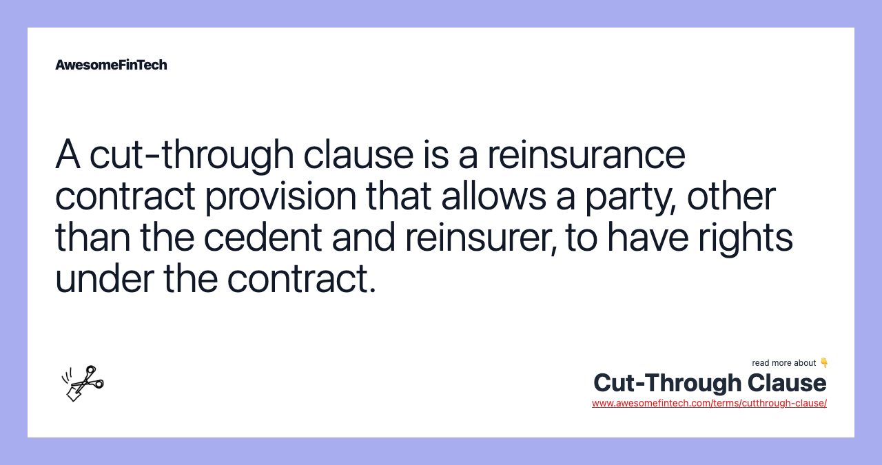 A cut-through clause is a reinsurance contract provision that allows a party, other than the cedent and reinsurer, to have rights under the contract.