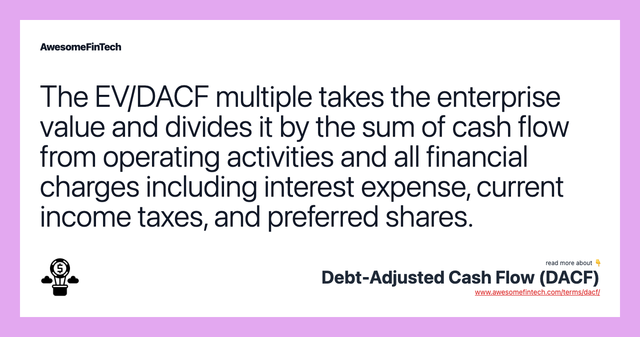 The EV/DACF multiple takes the enterprise value and divides it by the sum of cash flow from operating activities and all financial charges including interest expense, current income taxes, and preferred shares.