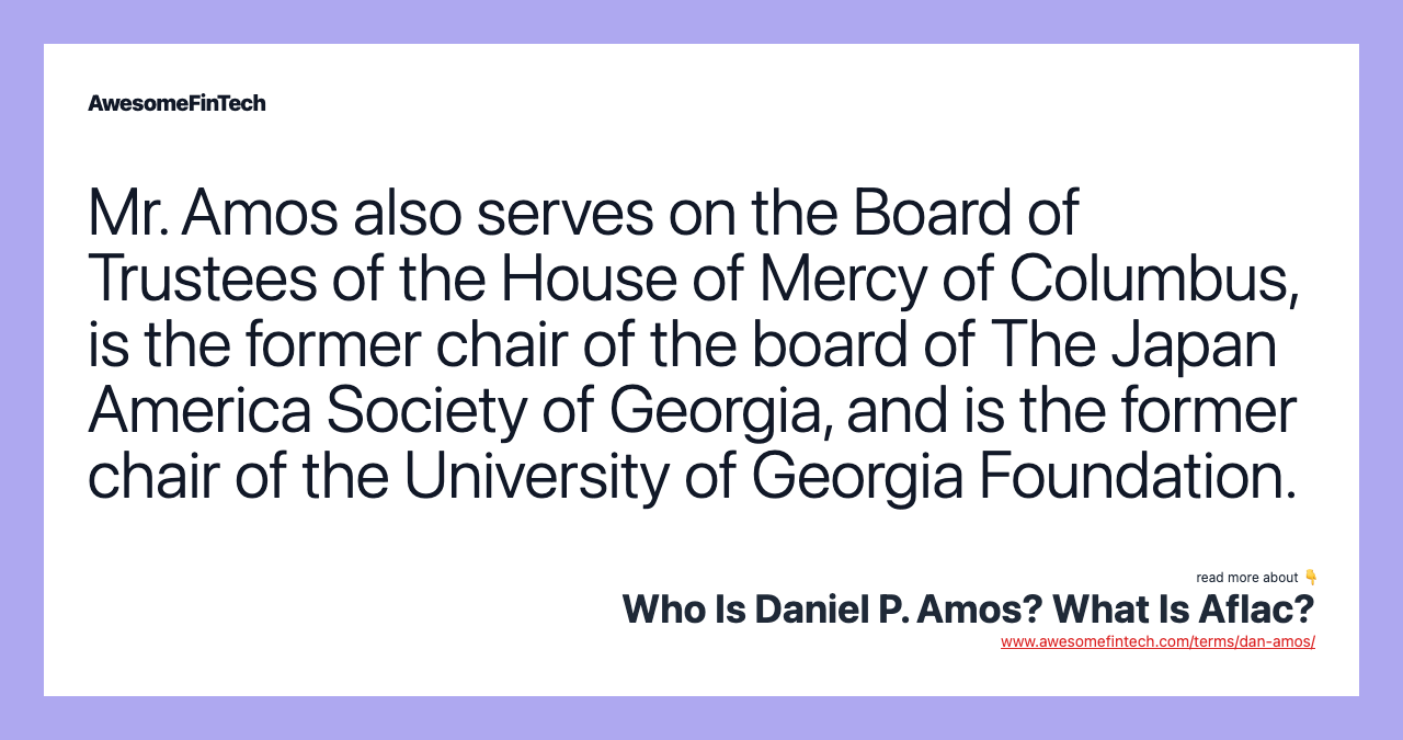 Mr. Amos also serves on the Board of Trustees of the House of Mercy of Columbus, is the former chair of the board of The Japan America Society of Georgia, and is the former chair of the University of Georgia Foundation.