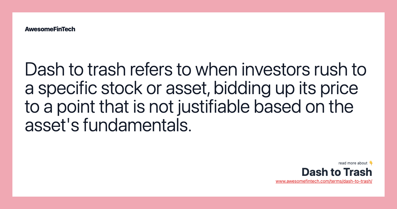 Dash to trash refers to when investors rush to a specific stock or asset, bidding up its price to a point that is not justifiable based on the asset's fundamentals.