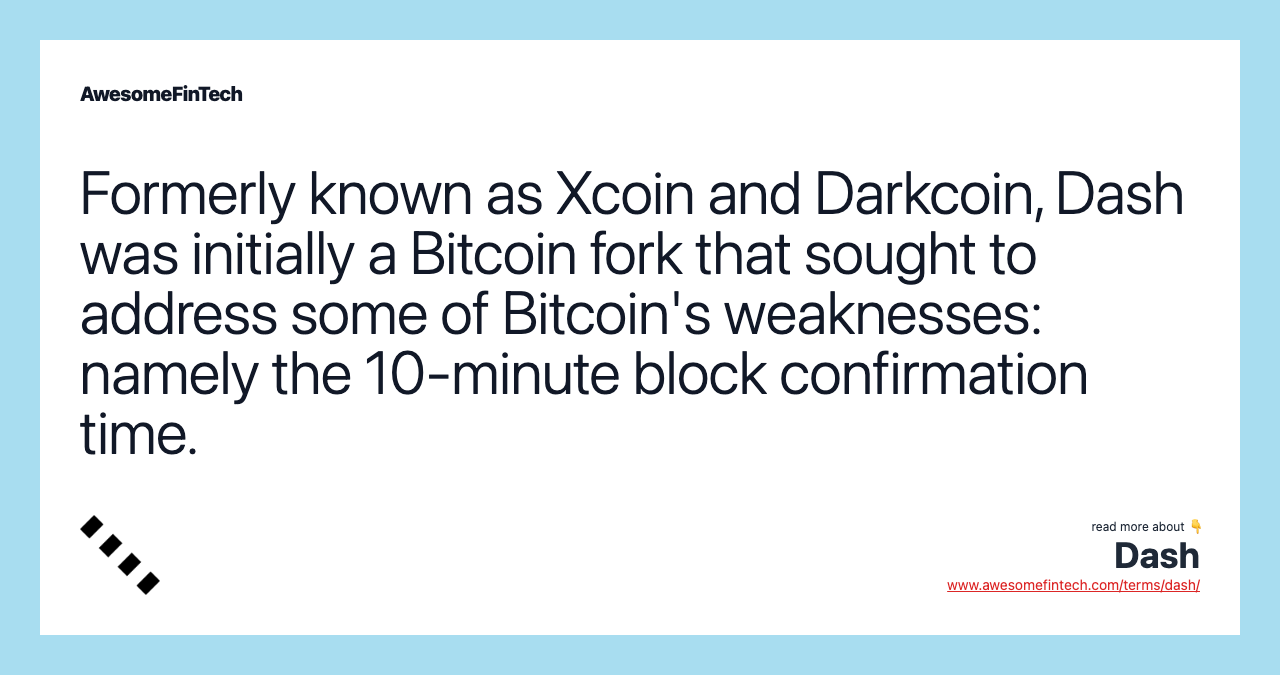 Formerly known as Xcoin and Darkcoin, Dash was initially a Bitcoin fork that sought to address some of Bitcoin's weaknesses: namely the 10-minute block confirmation time.