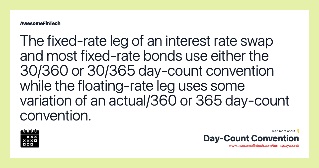 The fixed-rate leg of an interest rate swap and most fixed-rate bonds use either the 30/360 or 30/365 day-count convention while the floating-rate leg uses some variation of an actual/360 or 365 day-count convention.