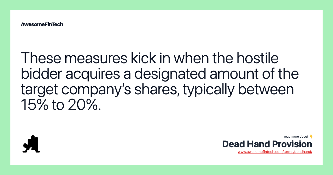 These measures kick in when the hostile bidder acquires a designated amount of the target company’s shares, typically between 15% to 20%.