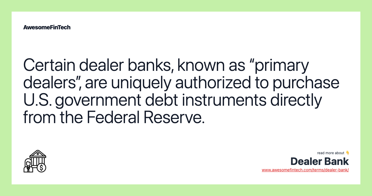 Certain dealer banks, known as “primary dealers”, are uniquely authorized to purchase U.S. government debt instruments directly from the Federal Reserve.