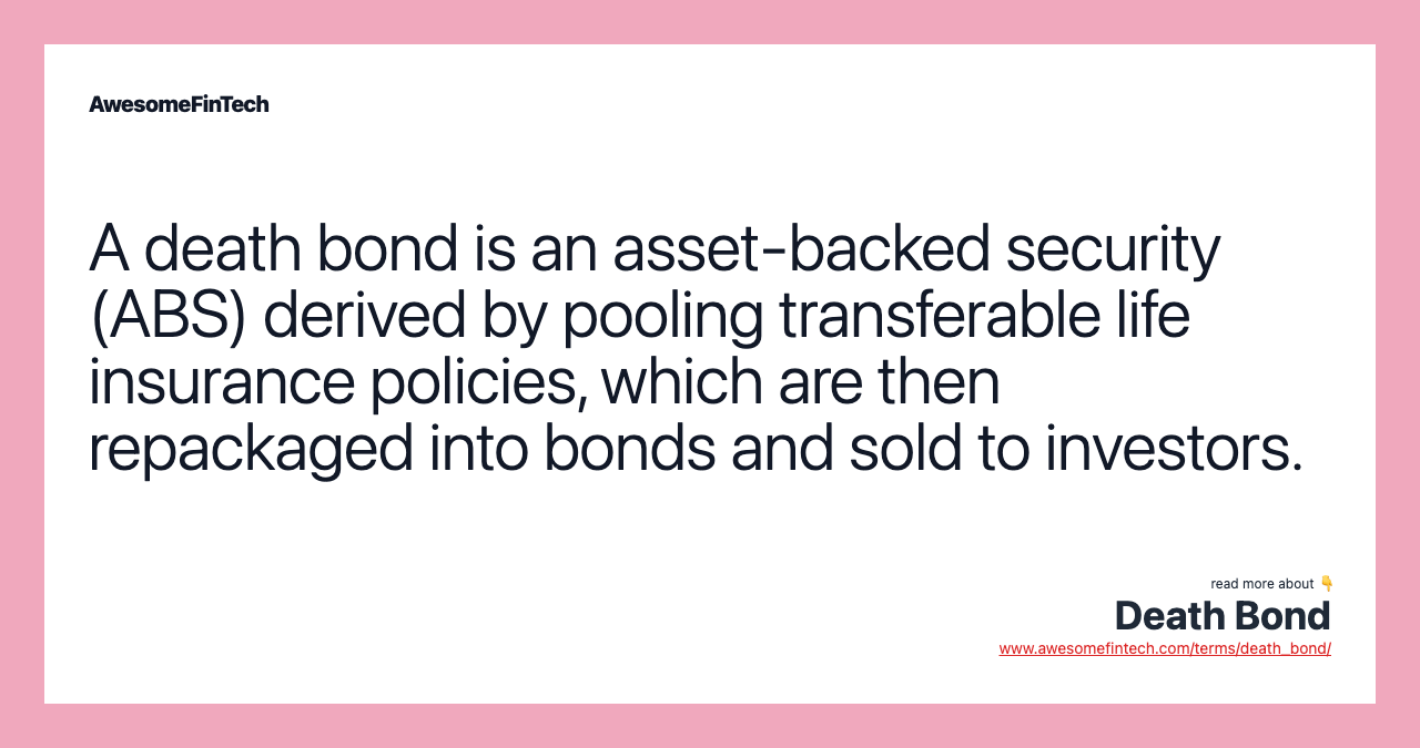 A death bond is an asset-backed security (ABS) derived by pooling transferable life insurance policies, which are then repackaged into bonds and sold to investors.