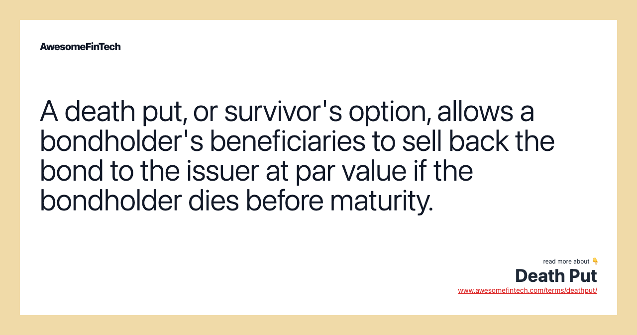 A death put, or survivor's option, allows a bondholder's beneficiaries to sell back the bond to the issuer at par value if the bondholder dies before maturity.