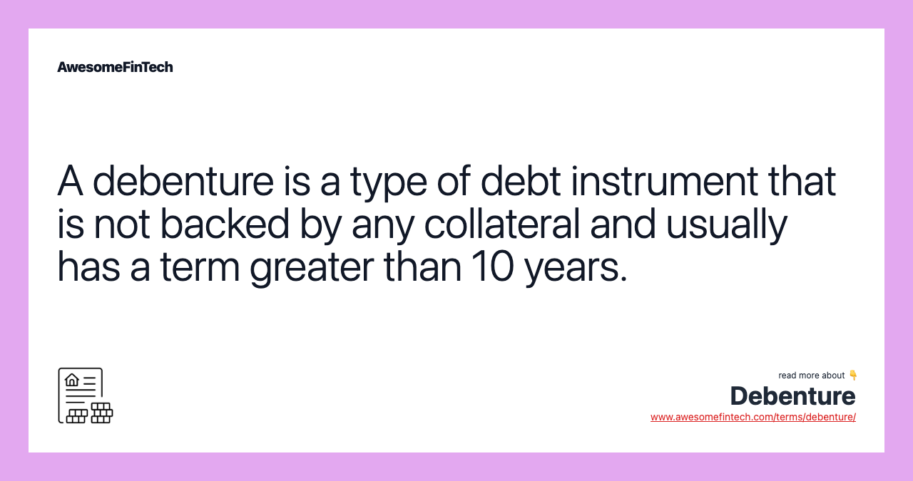 A debenture is a type of debt instrument that is not backed by any collateral and usually has a term greater than 10 years.