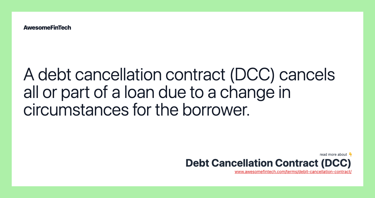 A debt cancellation contract (DCC) cancels all or part of a loan due to a change in circumstances for the borrower.