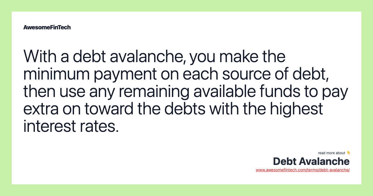 With a debt avalanche, you make the minimum payment on each source of debt, then use any remaining available funds to pay extra on toward the debts with the highest interest rates.