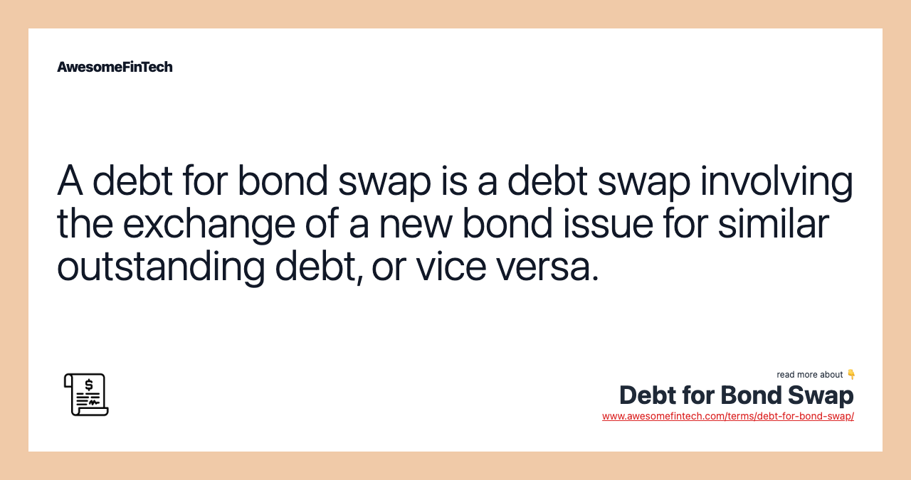 A debt for bond swap is a debt swap involving the exchange of a new bond issue for similar outstanding debt, or vice versa.