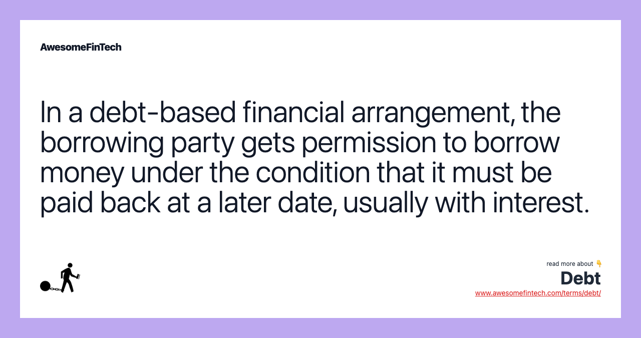 In a debt-based financial arrangement, the borrowing party gets permission to borrow money under the condition that it must be paid back at a later date, usually with interest.