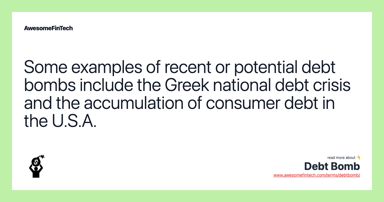 Some examples of recent or potential debt bombs include the Greek national debt crisis and the accumulation of consumer debt in the U.S.A.