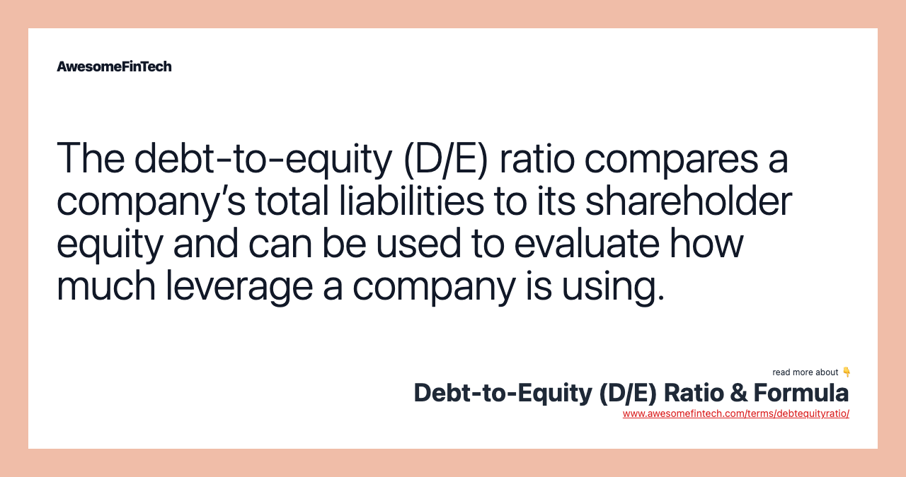 The debt-to-equity (D/E) ratio compares a company’s total liabilities to its shareholder equity and can be used to evaluate how much leverage a company is using.