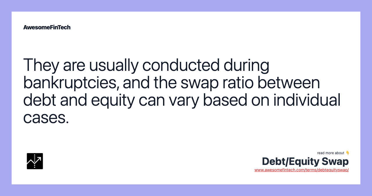 They are usually conducted during bankruptcies, and the swap ratio between debt and equity can vary based on individual cases.