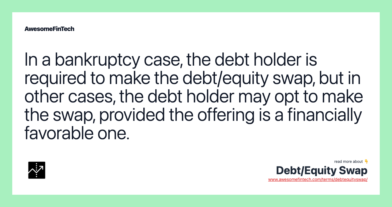 In a bankruptcy case, the debt holder is required to make the debt/equity swap, but in other cases, the debt holder may opt to make the swap, provided the offering is a financially favorable one.