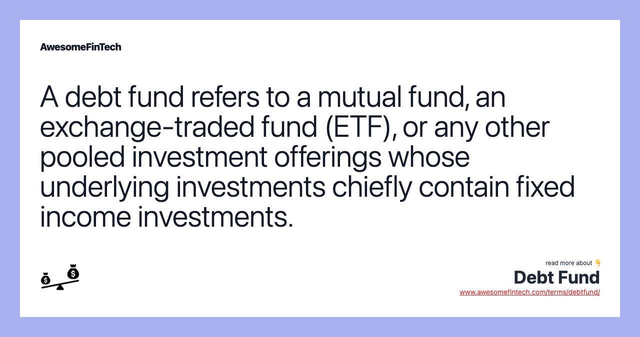A debt fund refers to a mutual fund, an exchange-traded fund (ETF), or any other pooled investment offerings whose underlying investments chiefly contain fixed income investments.