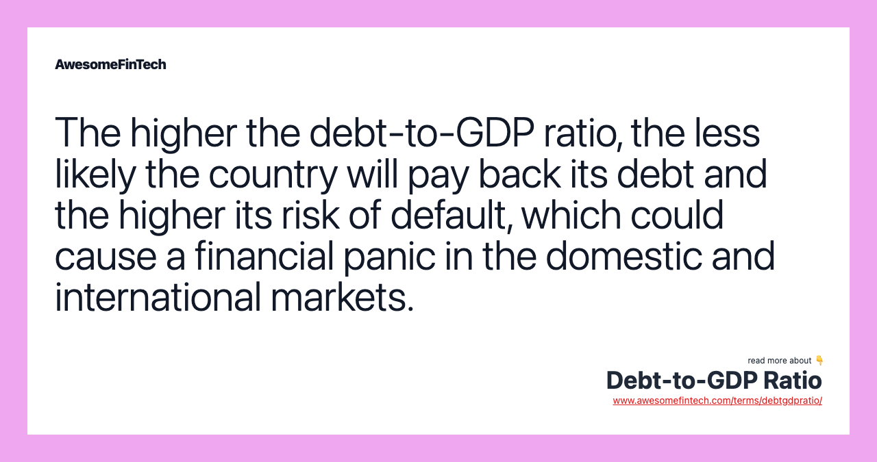 The higher the debt-to-GDP ratio, the less likely the country will pay back its debt and the higher its risk of default, which could cause a financial panic in the domestic and international markets.