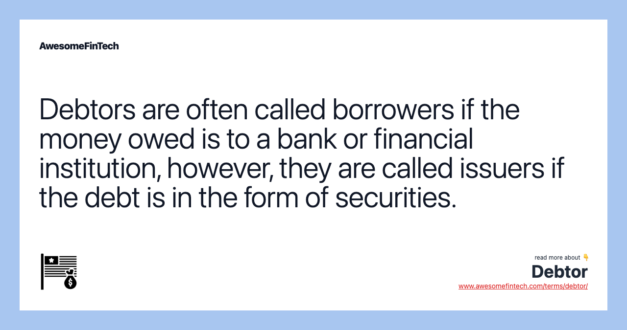 Debtors are often called borrowers if the money owed is to a bank or financial institution, however, they are called issuers if the debt is in the form of securities.