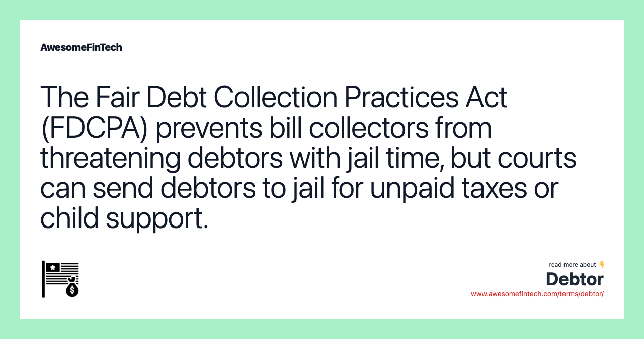 The Fair Debt Collection Practices Act (FDCPA) prevents bill collectors from threatening debtors with jail time, but courts can send debtors to jail for unpaid taxes or child support.