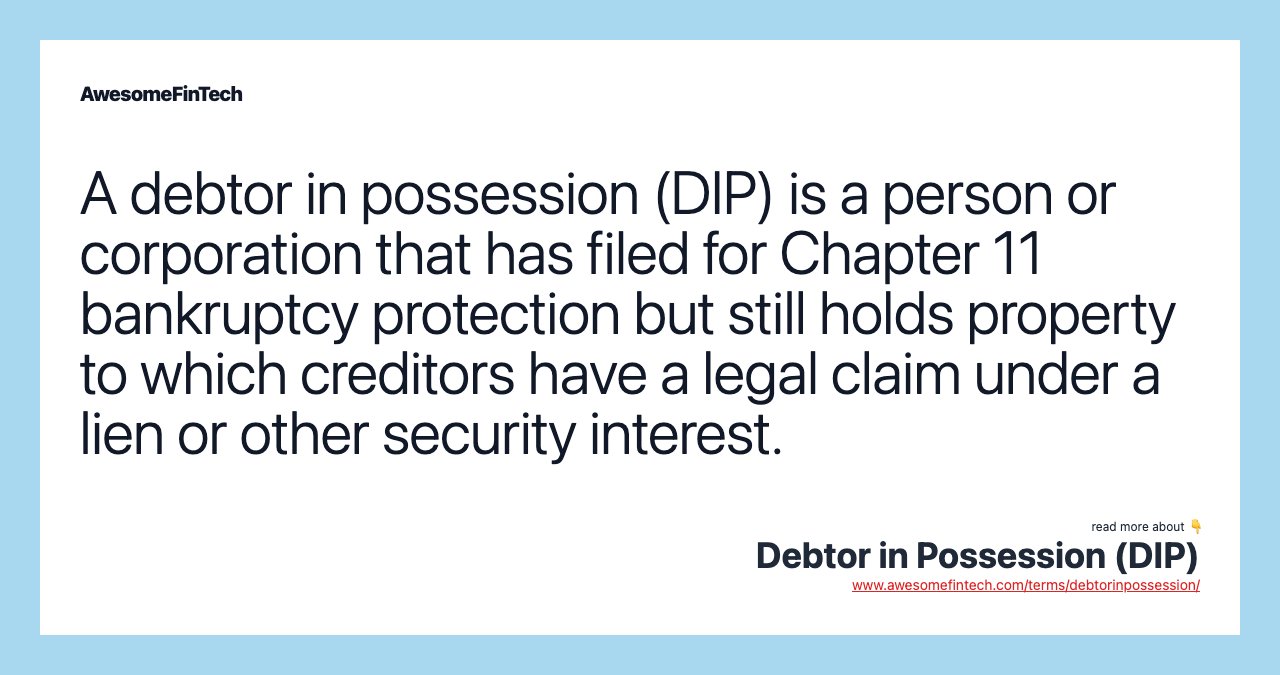 A debtor in possession (DIP) is a person or corporation that has filed for Chapter 11 bankruptcy protection but still holds property to which creditors have a legal claim under a lien or other security interest.
