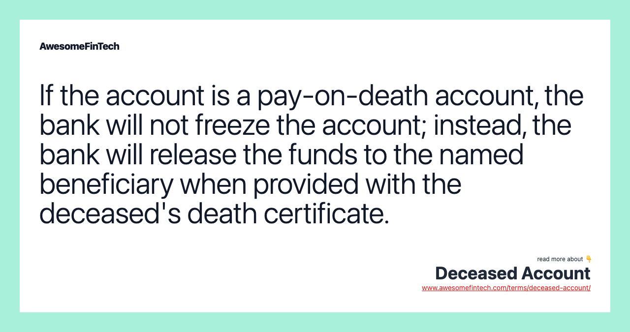 If the account is a pay-on-death account, the bank will not freeze the account; instead, the bank will release the funds to the named beneficiary when provided with the deceased's death certificate.