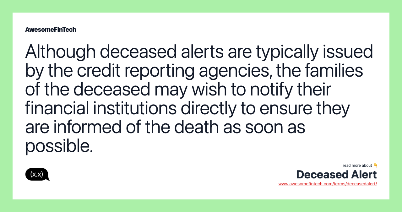 Although deceased alerts are typically issued by the credit reporting agencies, the families of the deceased may wish to notify their financial institutions directly to ensure they are informed of the death as soon as possible.