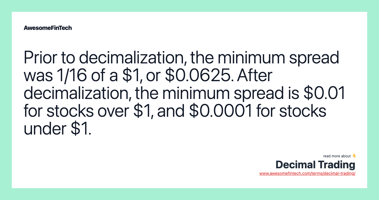 Prior to decimalization, the minimum spread was 1/16 of a $1, or $0.0625. After decimalization, the minimum spread is $0.01 for stocks over $1, and $0.0001 for stocks under $1.