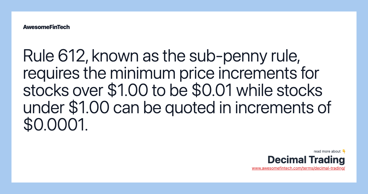 Rule 612, known as the sub-penny rule, requires the minimum price increments for stocks over $1.00 to be $0.01 while stocks under $1.00 can be quoted in increments of $0.0001.