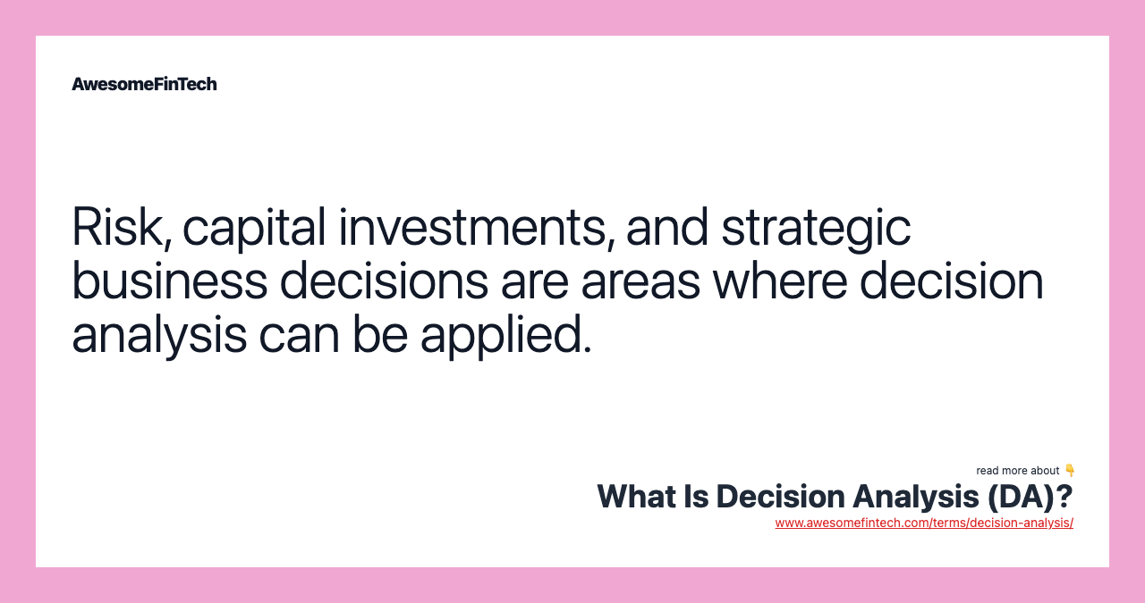 Risk, capital investments, and strategic business decisions are areas where decision analysis can be applied.