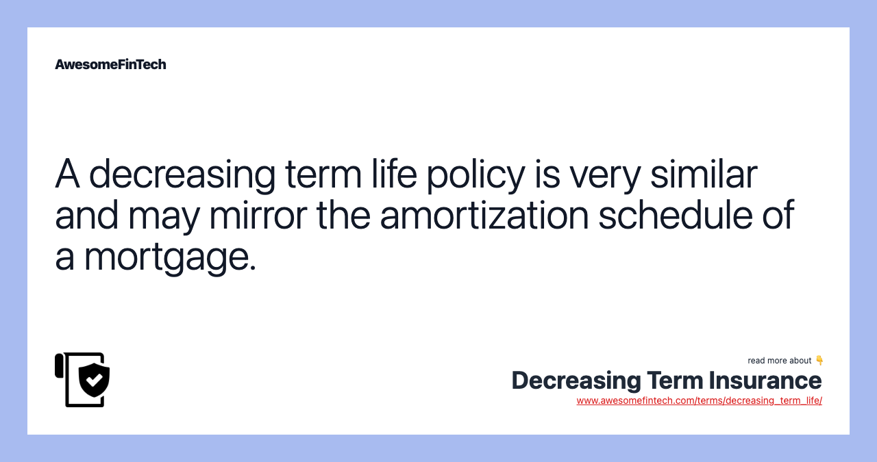 A decreasing term life policy is very similar and may mirror the amortization schedule of a mortgage.