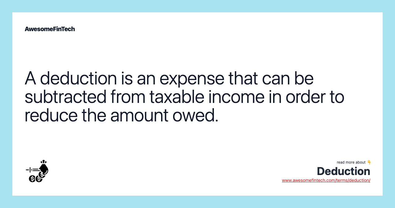 A deduction is an expense that can be subtracted from taxable income in order to reduce the amount owed.