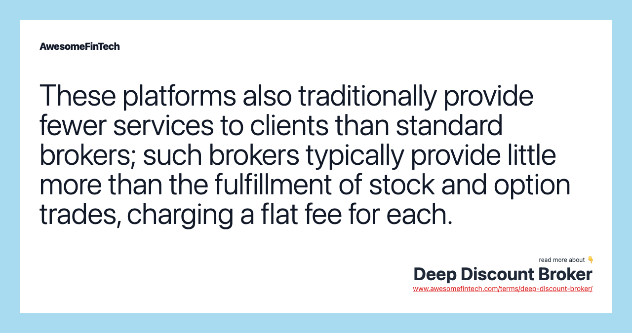 These platforms also traditionally provide fewer services to clients than standard brokers; such brokers typically provide little more than the fulfillment of stock and option trades, charging a flat fee for each.