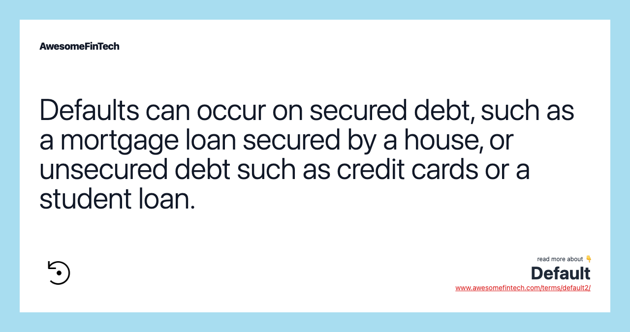 Defaults can occur on secured debt, such as a mortgage loan secured by a house, or unsecured debt such as credit cards or a student loan.