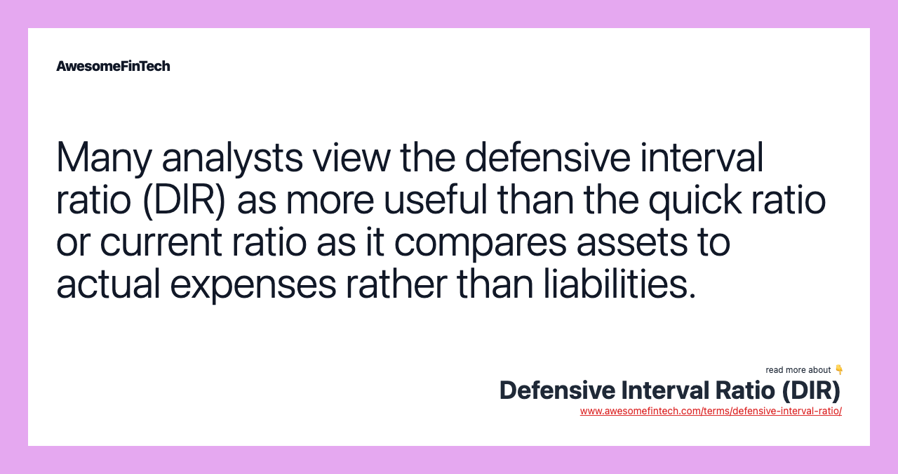 Many analysts view the defensive interval ratio (DIR) as more useful than the quick ratio or current ratio as it compares assets to actual expenses rather than liabilities.
