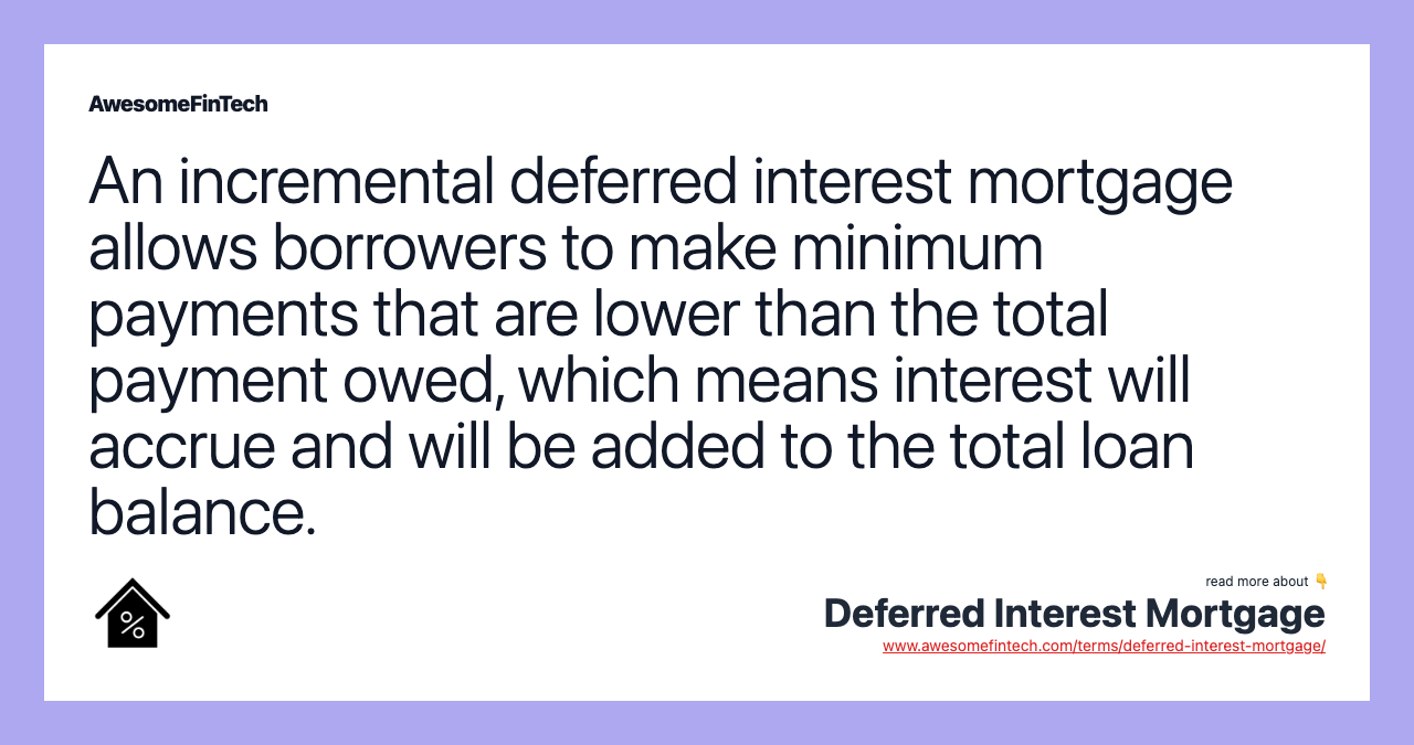 An incremental deferred interest mortgage allows borrowers to make minimum payments that are lower than the total payment owed, which means interest will accrue and will be added to the total loan balance.