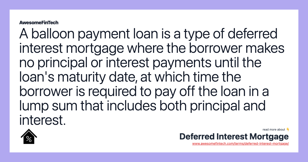 A balloon payment loan is a type of deferred interest mortgage where the borrower makes no principal or interest payments until the loan's maturity date, at which time the borrower is required to pay off the loan in a lump sum that includes both principal and interest.