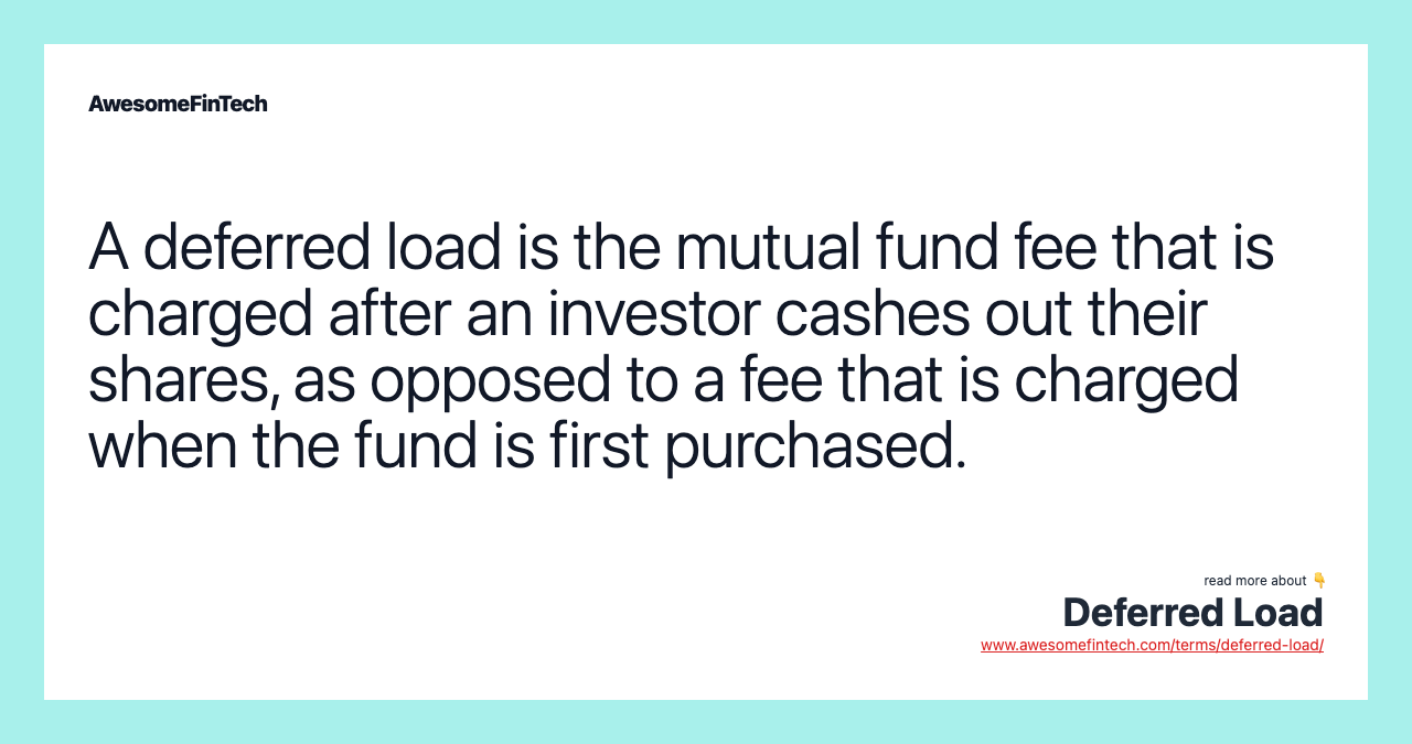 A deferred load is the mutual fund fee that is charged after an investor cashes out their shares, as opposed to a fee that is charged when the fund is first purchased.