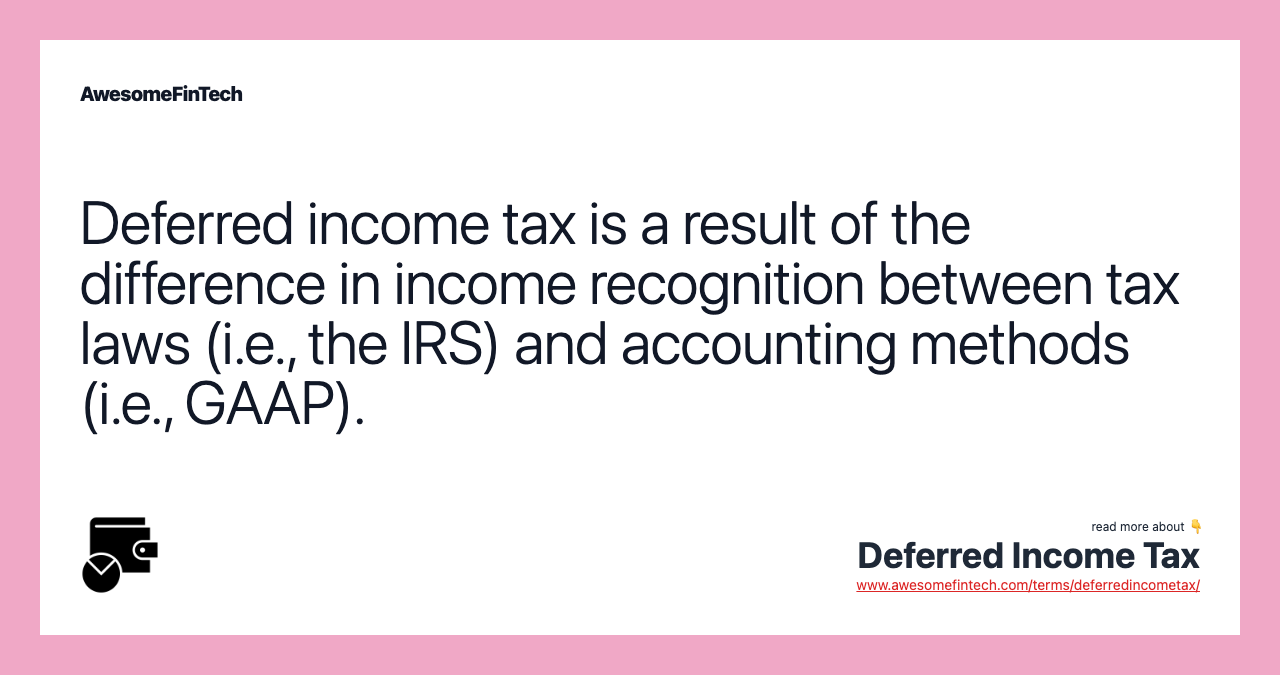 Deferred income tax is a result of the difference in income recognition between tax laws (i.e., the IRS) and accounting methods (i.e., GAAP).