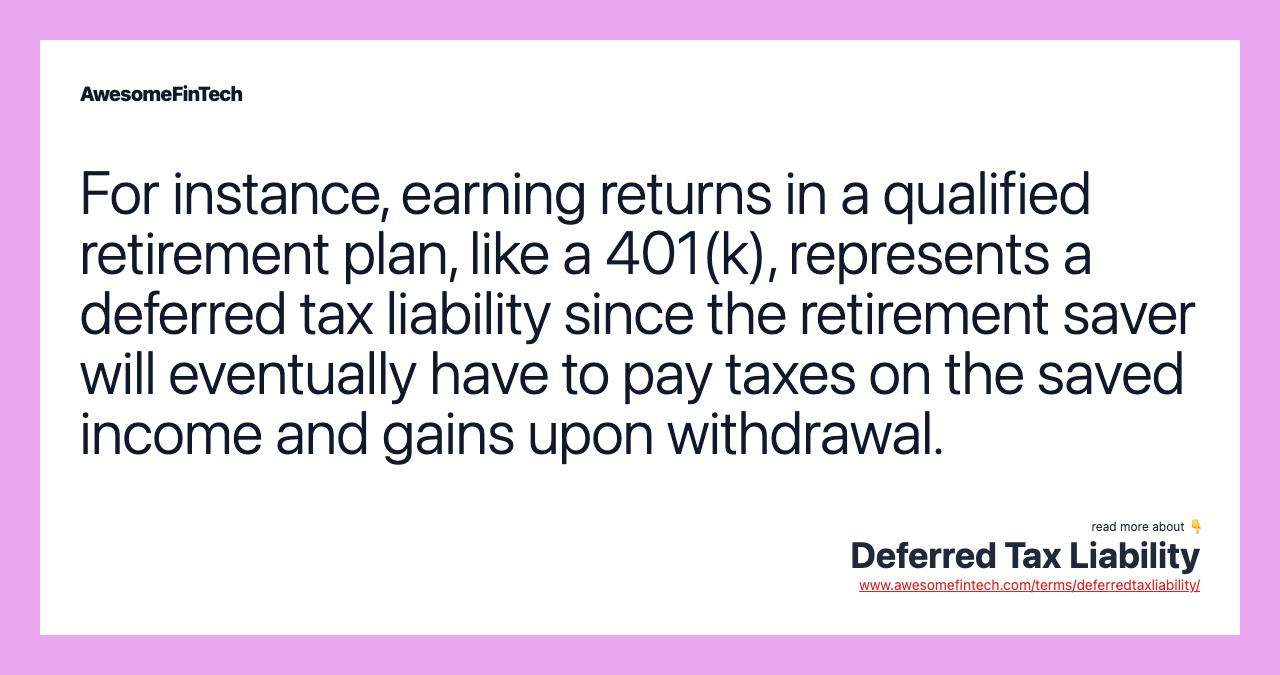 For instance, earning returns in a qualified retirement plan, like a 401(k), represents a deferred tax liability since the retirement saver will eventually have to pay taxes on the saved income and gains upon withdrawal.